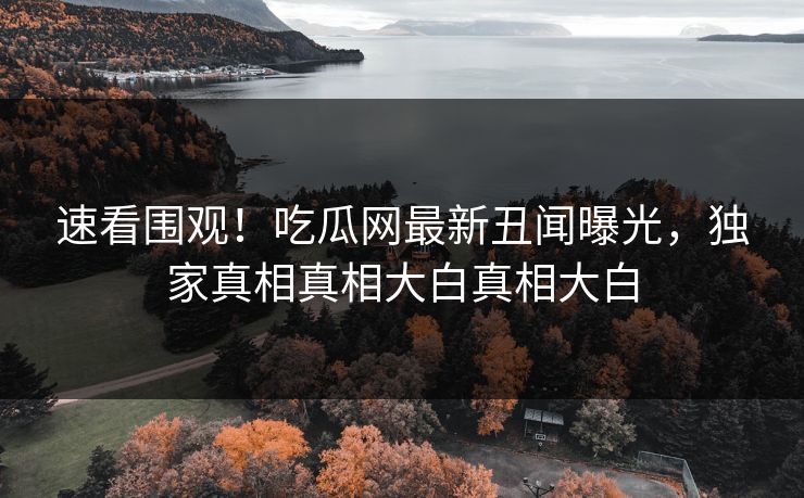 速看围观！吃瓜网最新丑闻曝光，独家真相真相大白真相大白