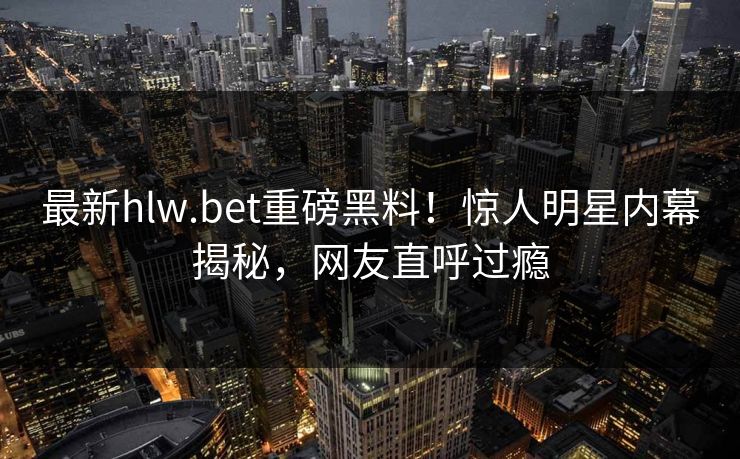 最新hlw.bet重磅黑料！惊人明星内幕揭秘，网友直呼过瘾