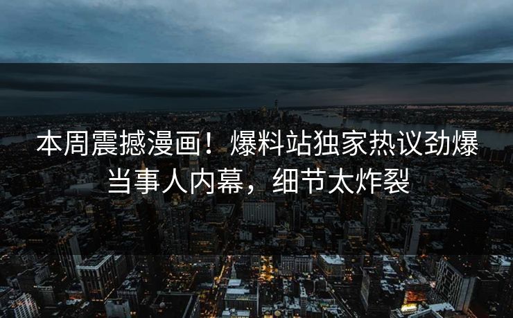 本周震撼漫画！爆料站独家热议劲爆当事人内幕，细节太炸裂