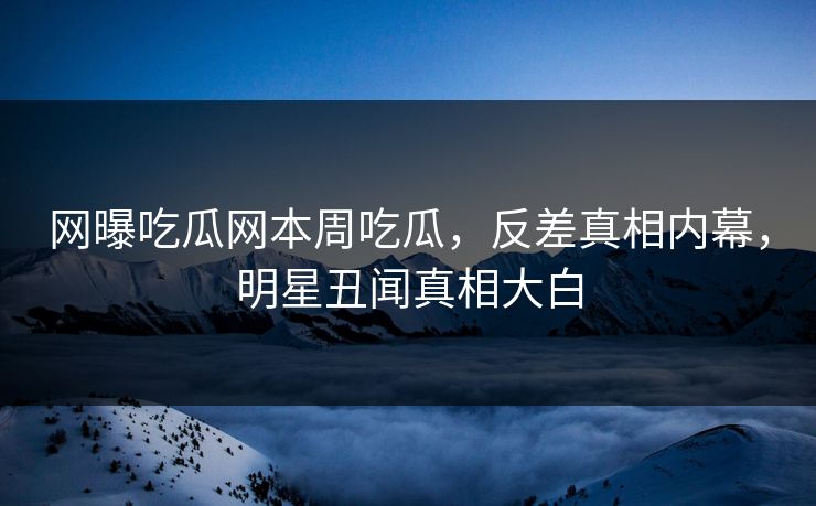 网曝吃瓜网本周吃瓜，反差真相内幕，明星丑闻真相大白