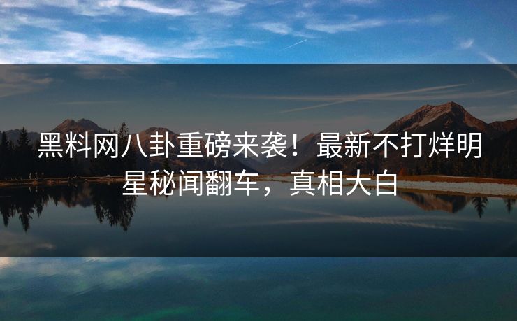 黑料网八卦重磅来袭！最新不打烊明星秘闻翻车，真相大白