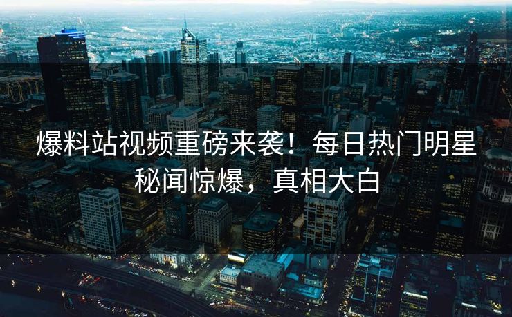 爆料站视频重磅来袭！每日热门明星秘闻惊爆，真相大白