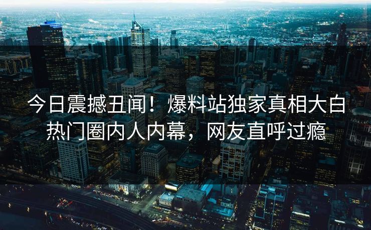 今日震撼丑闻！爆料站独家真相大白热门圈内人内幕，网友直呼过瘾