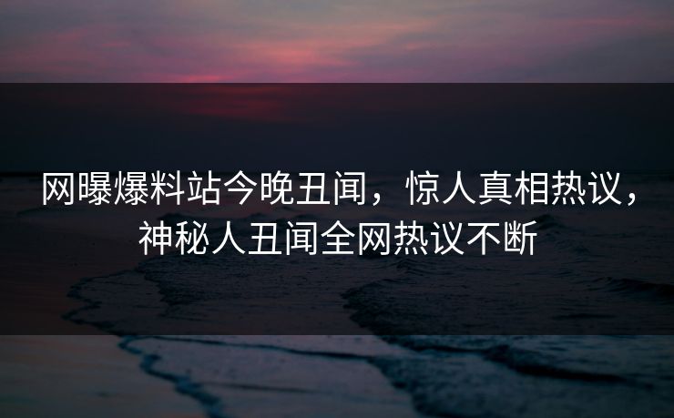 网曝爆料站今晚丑闻，惊人真相热议，神秘人丑闻全网热议不断