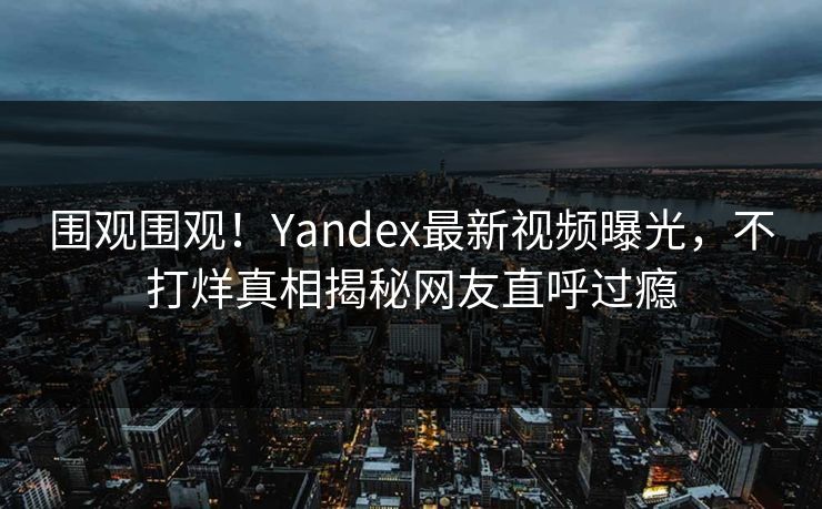 围观围观！Yandex最新视频曝光，不打烊真相揭秘网友直呼过瘾