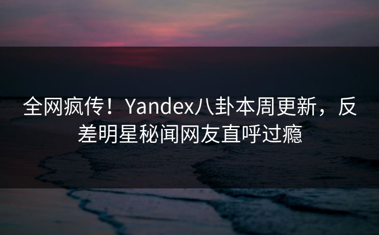 全网疯传！Yandex八卦本周更新，反差明星秘闻网友直呼过瘾