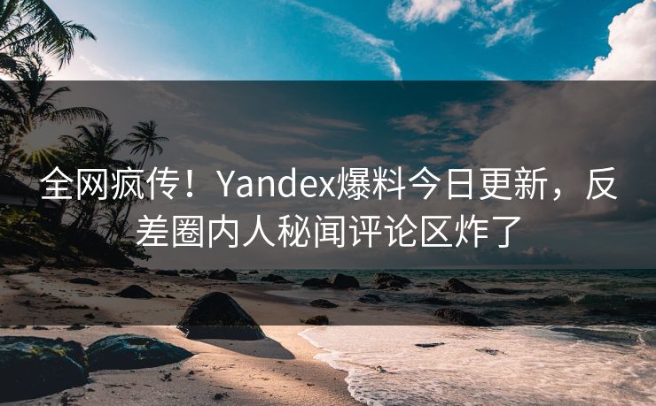 全网疯传！Yandex爆料今日更新，反差圈内人秘闻评论区炸了