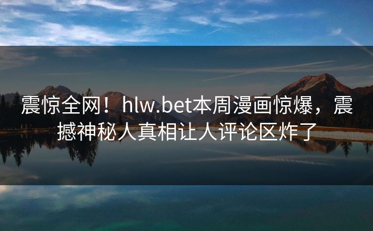震惊全网！hlw.bet本周漫画惊爆，震撼神秘人真相让人评论区炸了