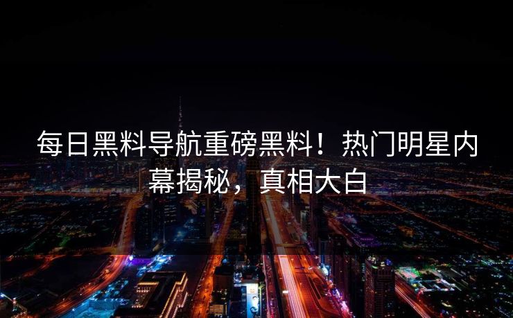 每日黑料导航重磅黑料！热门明星内幕揭秘，真相大白