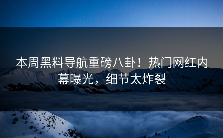 本周黑料导航重磅八卦！热门网红内幕曝光，细节太炸裂