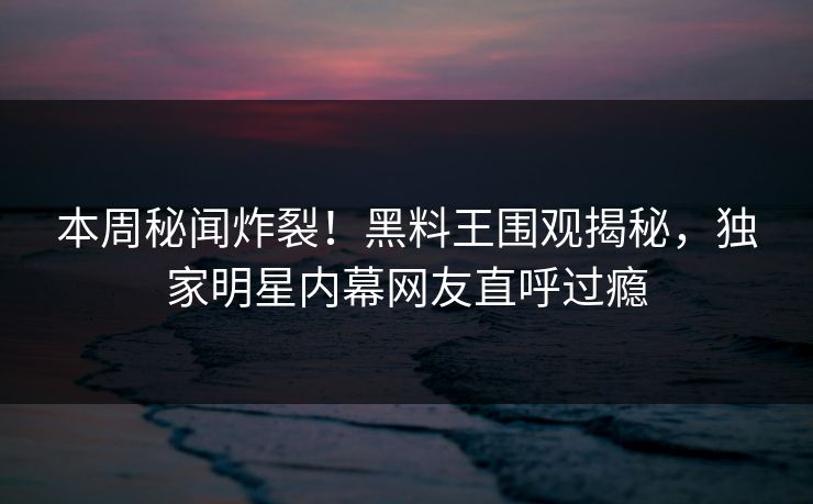本周秘闻炸裂！黑料王围观揭秘，独家明星内幕网友直呼过瘾