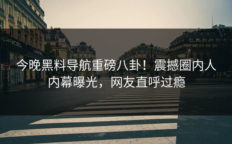 今晚黑料导航重磅八卦！震撼圈内人内幕曝光，网友直呼过瘾