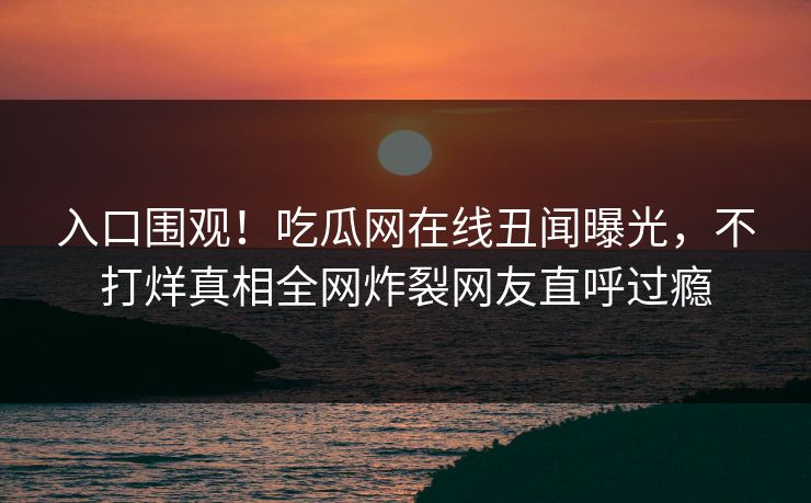入口围观！吃瓜网在线丑闻曝光，不打烊真相全网炸裂网友直呼过瘾