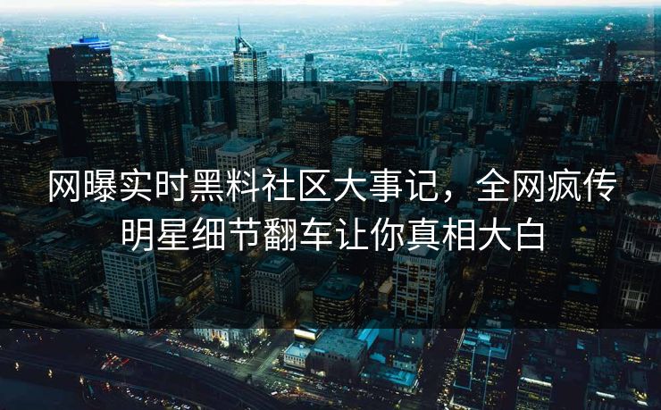 网曝实时黑料社区大事记，全网疯传明星细节翻车让你真相大白