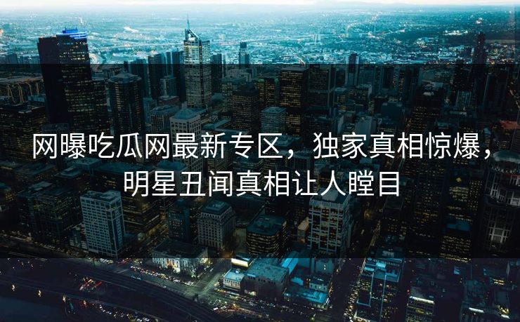 网曝吃瓜网最新专区，独家真相惊爆，明星丑闻真相让人瞠目