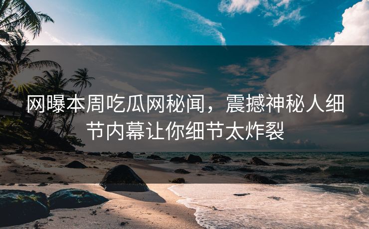 网曝本周吃瓜网秘闻，震撼神秘人细节内幕让你细节太炸裂