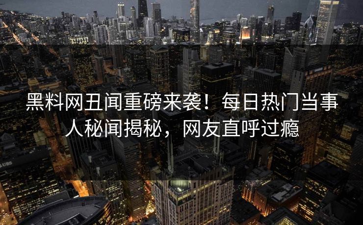 黑料网丑闻重磅来袭！每日热门当事人秘闻揭秘，网友直呼过瘾