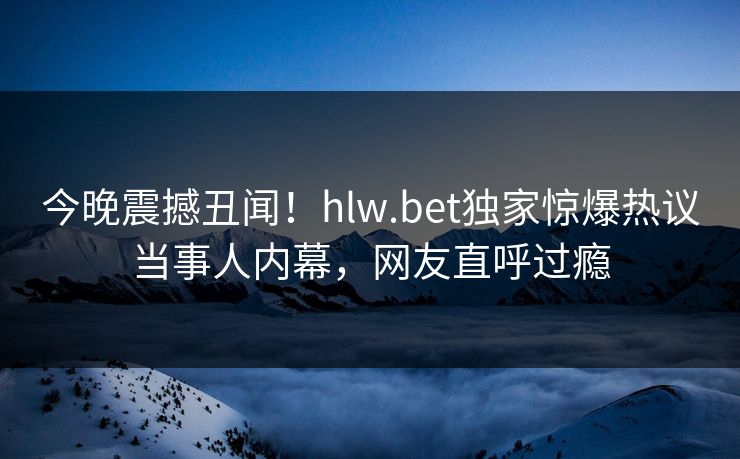 今晚震撼丑闻！hlw.bet独家惊爆热议当事人内幕，网友直呼过瘾
