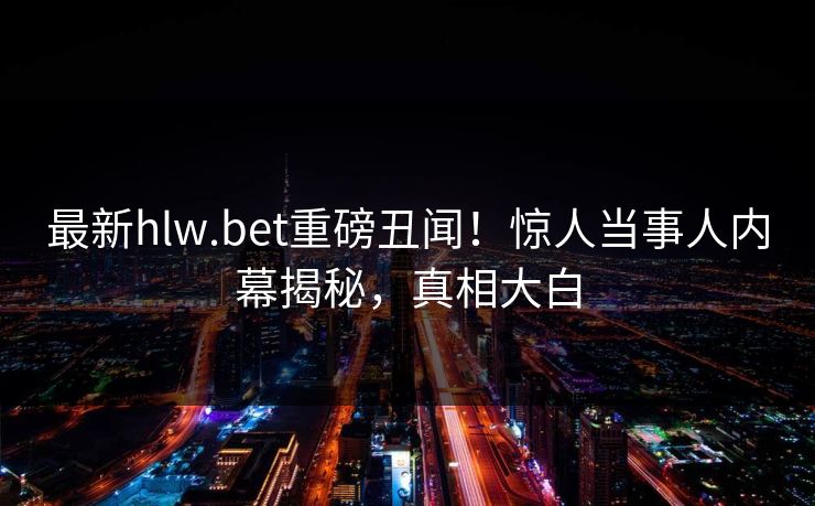 最新hlw.bet重磅丑闻！惊人当事人内幕揭秘，真相大白