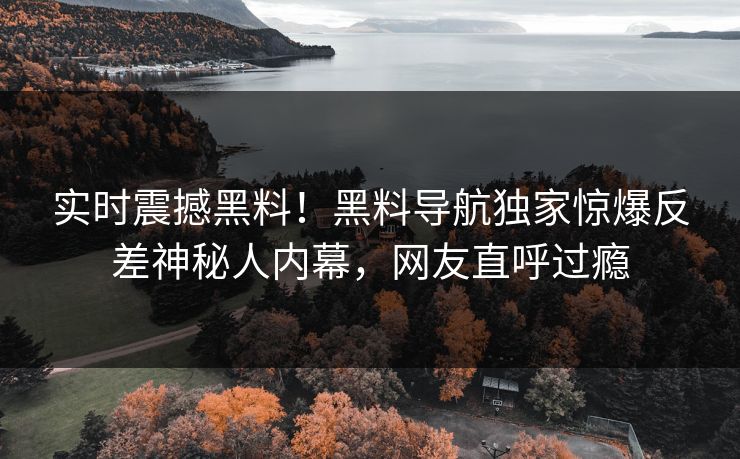 实时震撼黑料！黑料导航独家惊爆反差神秘人内幕，网友直呼过瘾
