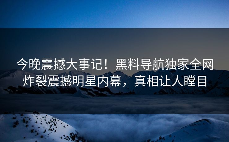 今晚震撼大事记！黑料导航独家全网炸裂震撼明星内幕，真相让人瞠目