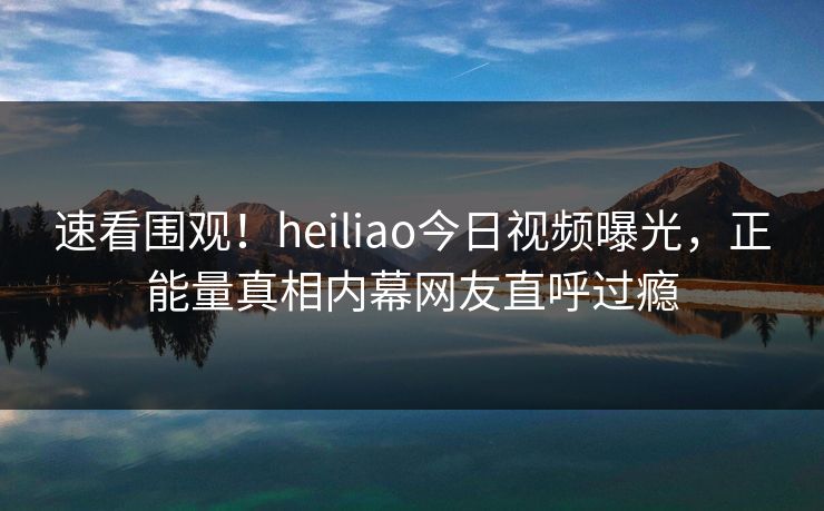 速看围观！heiliao今日视频曝光，正能量真相内幕网友直呼过瘾