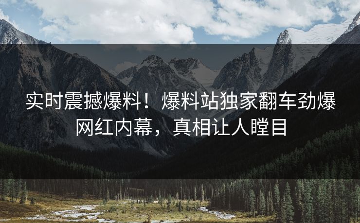 实时震撼爆料！爆料站独家翻车劲爆网红内幕，真相让人瞠目