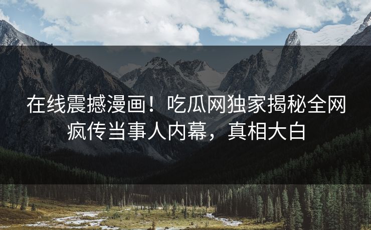 在线震撼漫画！吃瓜网独家揭秘全网疯传当事人内幕，真相大白