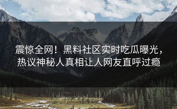 震惊全网！黑料社区实时吃瓜曝光，热议神秘人真相让人网友直呼过瘾