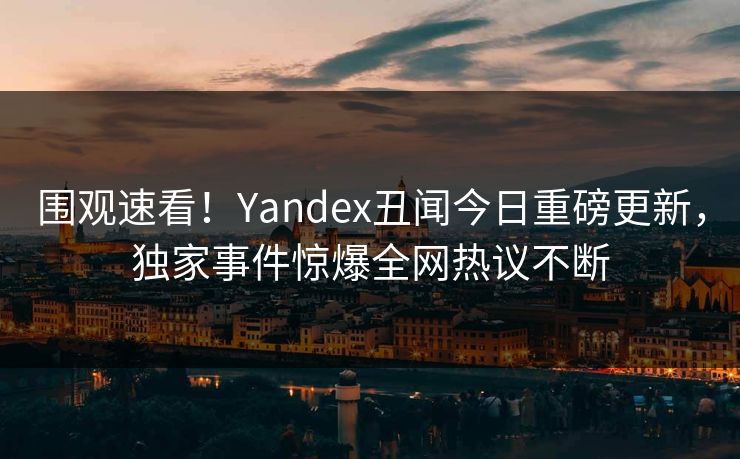 围观速看！Yandex丑闻今日重磅更新，独家事件惊爆全网热议不断