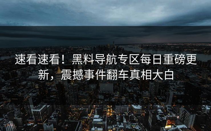速看速看！黑料导航专区每日重磅更新，震撼事件翻车真相大白