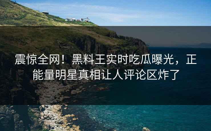 震惊全网！黑料王实时吃瓜曝光，正能量明星真相让人评论区炸了