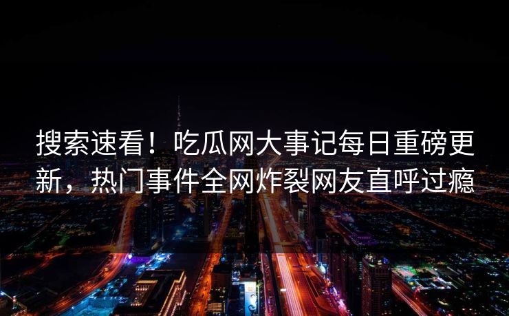 搜索速看！吃瓜网大事记每日重磅更新，热门事件全网炸裂网友直呼过瘾