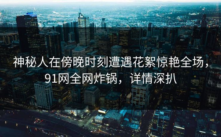 神秘人在傍晚时刻遭遇花絮惊艳全场，91网全网炸锅，详情深扒