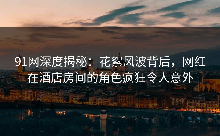 91网深度揭秘：花絮风波背后，网红在酒店房间的角色疯狂令人意外