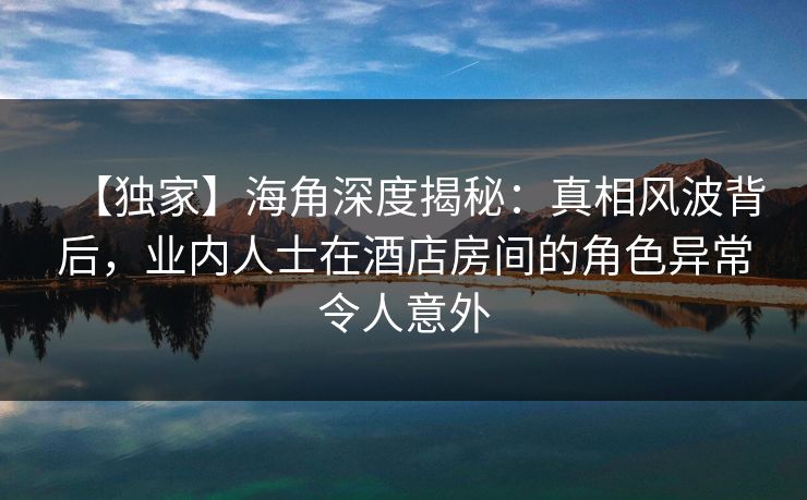 【独家】海角深度揭秘：真相风波背后，业内人士在酒店房间的角色异常令人意外