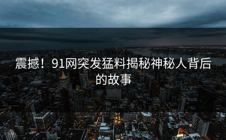 震撼！91网突发猛料揭秘神秘人背后的故事