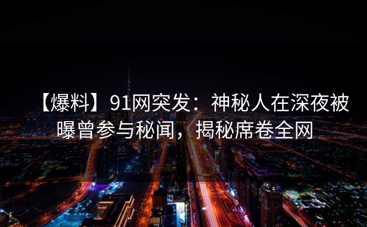 【爆料】91网突发：神秘人在深夜被曝曾参与秘闻，揭秘席卷全网