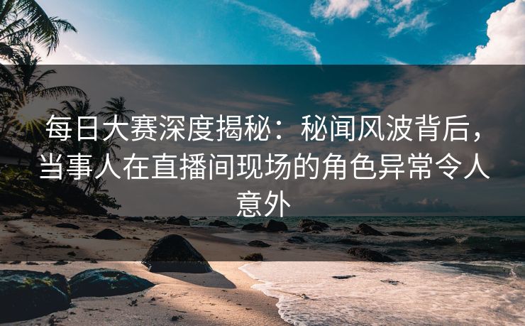 每日大赛深度揭秘：秘闻风波背后，当事人在直播间现场的角色异常令人意外