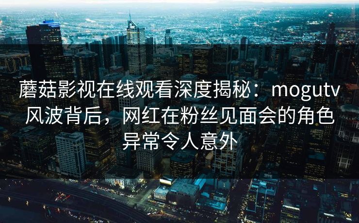 蘑菇影视在线观看深度揭秘：mogutv风波背后，网红在粉丝见面会的角色异常令人意外
