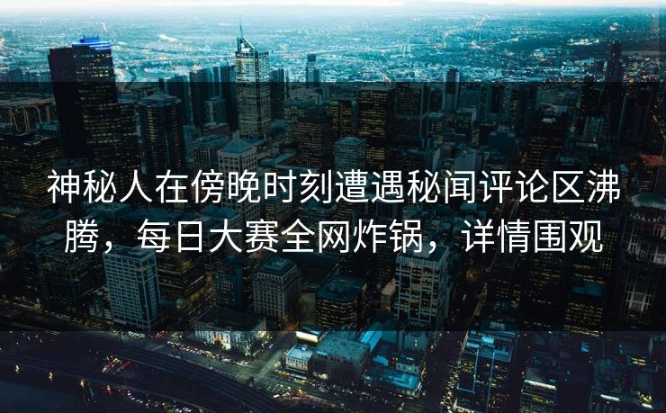 神秘人在傍晚时刻遭遇秘闻评论区沸腾，每日大赛全网炸锅，详情围观