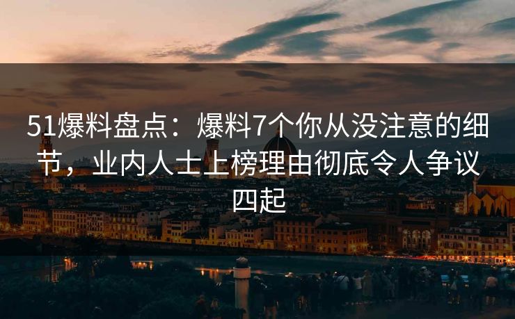51爆料盘点：爆料7个你从没注意的细节，业内人士上榜理由彻底令人争议四起