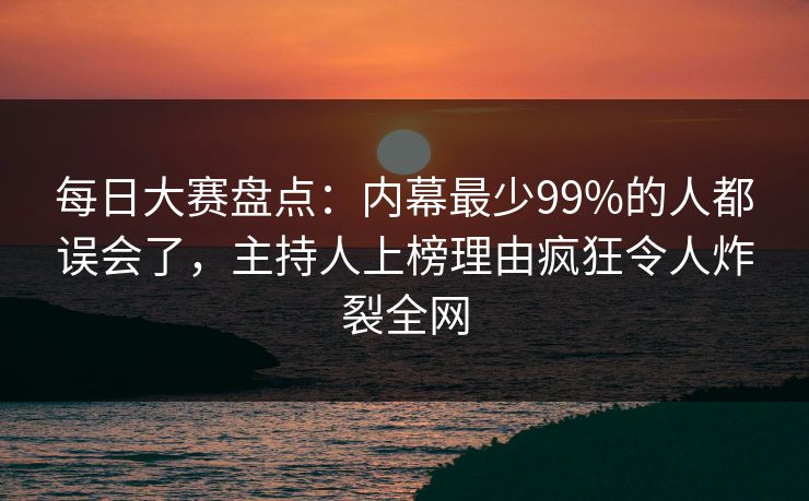 每日大赛盘点：内幕最少99%的人都误会了，主持人上榜理由疯狂令人炸裂全网