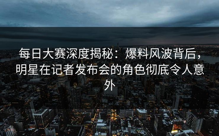 每日大赛深度揭秘：爆料风波背后，明星在记者发布会的角色彻底令人意外