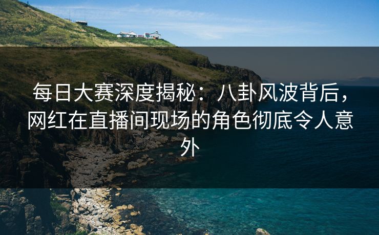 每日大赛深度揭秘：八卦风波背后，网红在直播间现场的角色彻底令人意外