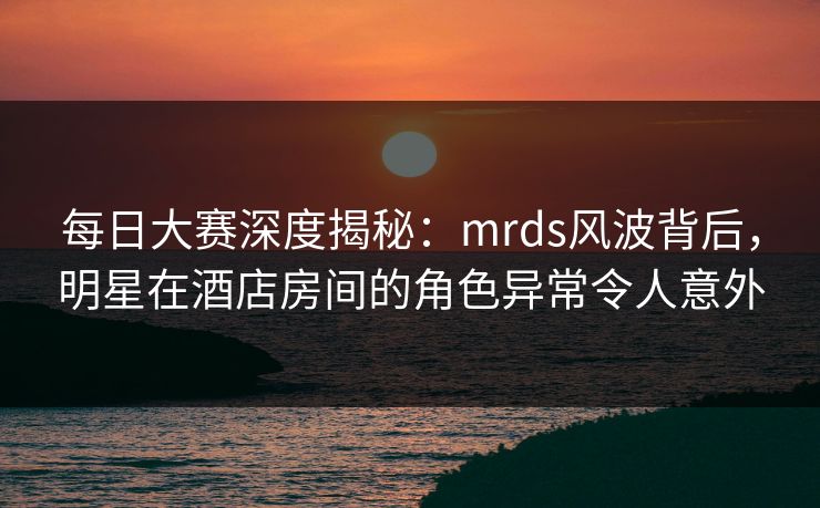 每日大赛深度揭秘：mrds风波背后，明星在酒店房间的角色异常令人意外