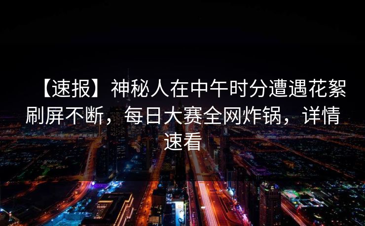 【速报】神秘人在中午时分遭遇花絮刷屏不断，每日大赛全网炸锅，详情速看