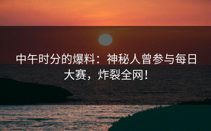 中午时分的爆料：神秘人曾参与每日大赛，炸裂全网！