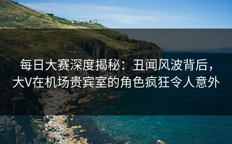 每日大赛深度揭秘：丑闻风波背后，大V在机场贵宾室的角色疯狂令人意外