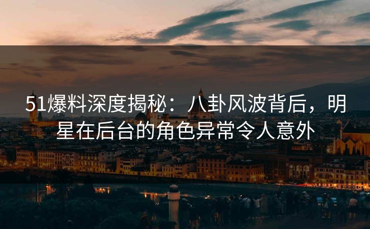 51爆料深度揭秘：八卦风波背后，明星在后台的角色异常令人意外